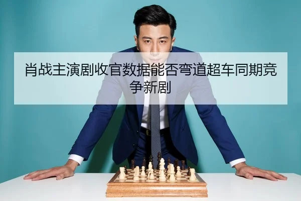 肖战主演剧收官数据能否弯道超车同期竞争新剧